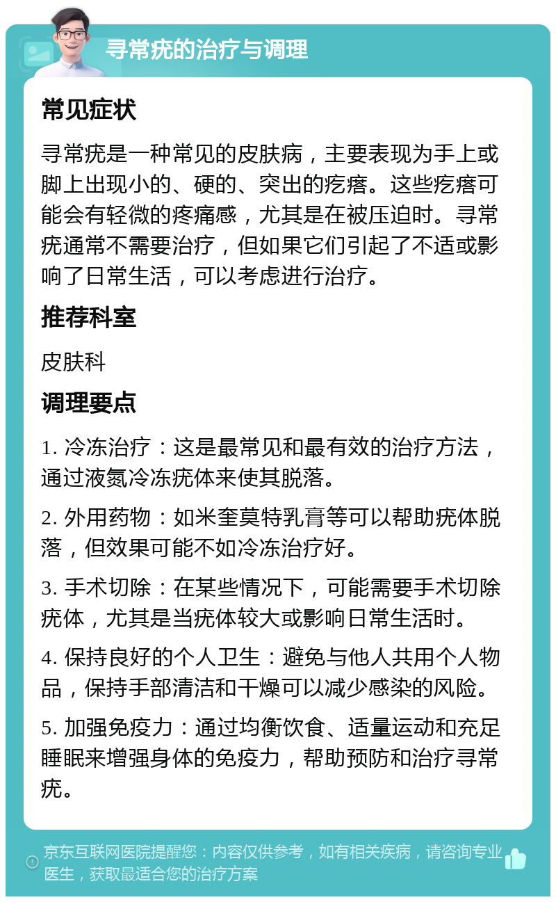 寻常疣的治疗与调理 常见症状 寻常疣是一种常见的皮肤病，主要表现为手上或脚上出现小的、硬的、突出的疙瘩。这些疙瘩可能会有轻微的疼痛感，尤其是在被压迫时。寻常疣通常不需要治疗，但如果它们引起了不适或影响了日常生活，可以考虑进行治疗。 推荐科室 皮肤科 调理要点 1. 冷冻治疗：这是最常见和最有效的治疗方法，通过液氮冷冻疣体来使其脱落。 2. 外用药物：如米奎莫特乳膏等可以帮助疣体脱落，但效果可能不如冷冻治疗好。 3. 手术切除：在某些情况下，可能需要手术切除疣体，尤其是当疣体较大或影响日常生活时。 4. 保持良好的个人卫生：避免与他人共用个人物品，保持手部清洁和干燥可以减少感染的风险。 5. 加强免疫力：通过均衡饮食、适量运动和充足睡眠来增强身体的免疫力，帮助预防和治疗寻常疣。