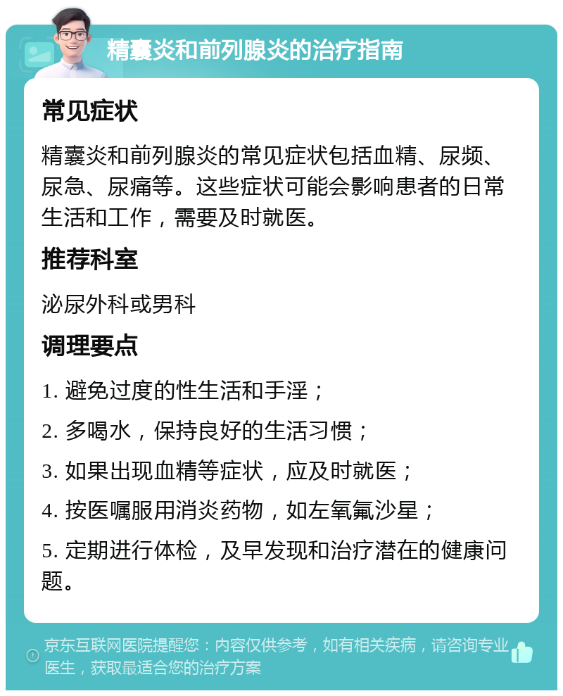 精囊炎和前列腺炎的治疗指南 常见症状 精囊炎和前列腺炎的常见症状包括血精、尿频、尿急、尿痛等。这些症状可能会影响患者的日常生活和工作，需要及时就医。 推荐科室 泌尿外科或男科 调理要点 1. 避免过度的性生活和手淫； 2. 多喝水，保持良好的生活习惯； 3. 如果出现血精等症状，应及时就医； 4. 按医嘱服用消炎药物，如左氧氟沙星； 5. 定期进行体检，及早发现和治疗潜在的健康问题。