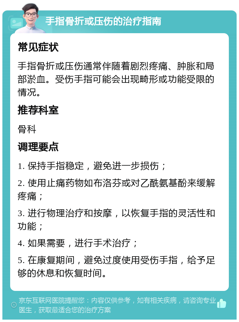 手指骨折或压伤的治疗指南 常见症状 手指骨折或压伤通常伴随着剧烈疼痛、肿胀和局部淤血。受伤手指可能会出现畸形或功能受限的情况。 推荐科室 骨科 调理要点 1. 保持手指稳定，避免进一步损伤； 2. 使用止痛药物如布洛芬或对乙酰氨基酚来缓解疼痛； 3. 进行物理治疗和按摩，以恢复手指的灵活性和功能； 4. 如果需要，进行手术治疗； 5. 在康复期间，避免过度使用受伤手指，给予足够的休息和恢复时间。