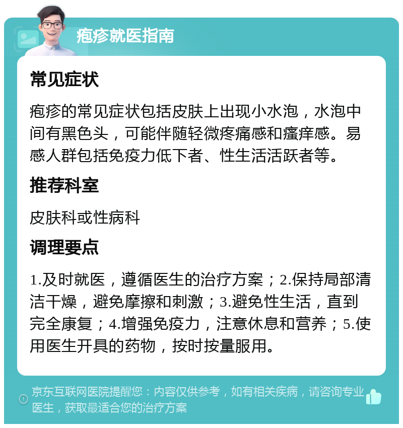 疱疹就医指南 常见症状 疱疹的常见症状包括皮肤上出现小水泡，水泡中间有黑色头，可能伴随轻微疼痛感和瘙痒感。易感人群包括免疫力低下者、性生活活跃者等。 推荐科室 皮肤科或性病科 调理要点 1.及时就医，遵循医生的治疗方案；2.保持局部清洁干燥，避免摩擦和刺激；3.避免性生活，直到完全康复；4.增强免疫力，注意休息和营养；5.使用医生开具的药物，按时按量服用。