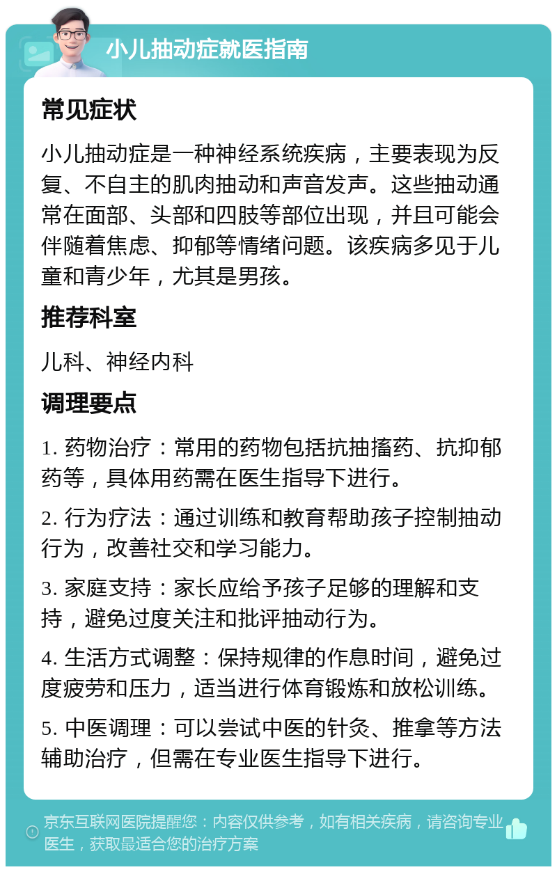 小儿抽动症就医指南 常见症状 小儿抽动症是一种神经系统疾病，主要表现为反复、不自主的肌肉抽动和声音发声。这些抽动通常在面部、头部和四肢等部位出现，并且可能会伴随着焦虑、抑郁等情绪问题。该疾病多见于儿童和青少年，尤其是男孩。 推荐科室 儿科、神经内科 调理要点 1. 药物治疗：常用的药物包括抗抽搐药、抗抑郁药等，具体用药需在医生指导下进行。 2. 行为疗法：通过训练和教育帮助孩子控制抽动行为，改善社交和学习能力。 3. 家庭支持：家长应给予孩子足够的理解和支持，避免过度关注和批评抽动行为。 4. 生活方式调整：保持规律的作息时间，避免过度疲劳和压力，适当进行体育锻炼和放松训练。 5. 中医调理：可以尝试中医的针灸、推拿等方法辅助治疗，但需在专业医生指导下进行。