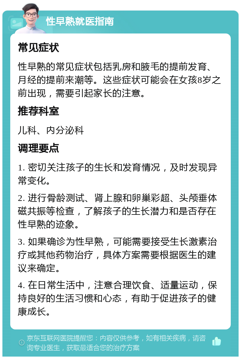 性早熟就医指南 常见症状 性早熟的常见症状包括乳房和腋毛的提前发育、月经的提前来潮等。这些症状可能会在女孩8岁之前出现，需要引起家长的注意。 推荐科室 儿科、内分泌科 调理要点 1. 密切关注孩子的生长和发育情况，及时发现异常变化。 2. 进行骨龄测试、肾上腺和卵巢彩超、头颅垂体磁共振等检查，了解孩子的生长潜力和是否存在性早熟的迹象。 3. 如果确诊为性早熟，可能需要接受生长激素治疗或其他药物治疗，具体方案需要根据医生的建议来确定。 4. 在日常生活中，注意合理饮食、适量运动，保持良好的生活习惯和心态，有助于促进孩子的健康成长。