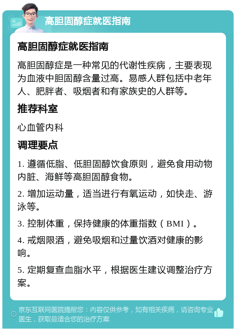 高胆固醇症就医指南 高胆固醇症就医指南 高胆固醇症是一种常见的代谢性疾病，主要表现为血液中胆固醇含量过高。易感人群包括中老年人、肥胖者、吸烟者和有家族史的人群等。 推荐科室 心血管内科 调理要点 1. 遵循低脂、低胆固醇饮食原则，避免食用动物内脏、海鲜等高胆固醇食物。 2. 增加运动量，适当进行有氧运动，如快走、游泳等。 3. 控制体重，保持健康的体重指数（BMI）。 4. 戒烟限酒，避免吸烟和过量饮酒对健康的影响。 5. 定期复查血脂水平，根据医生建议调整治疗方案。