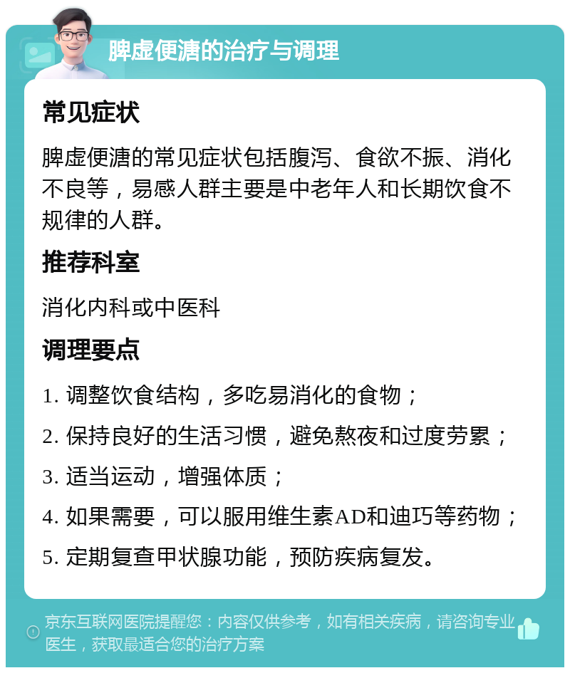 脾虚便溏的治疗与调理 常见症状 脾虚便溏的常见症状包括腹泻、食欲不振、消化不良等，易感人群主要是中老年人和长期饮食不规律的人群。 推荐科室 消化内科或中医科 调理要点 1. 调整饮食结构，多吃易消化的食物； 2. 保持良好的生活习惯，避免熬夜和过度劳累； 3. 适当运动，增强体质； 4. 如果需要，可以服用维生素AD和迪巧等药物； 5. 定期复查甲状腺功能，预防疾病复发。