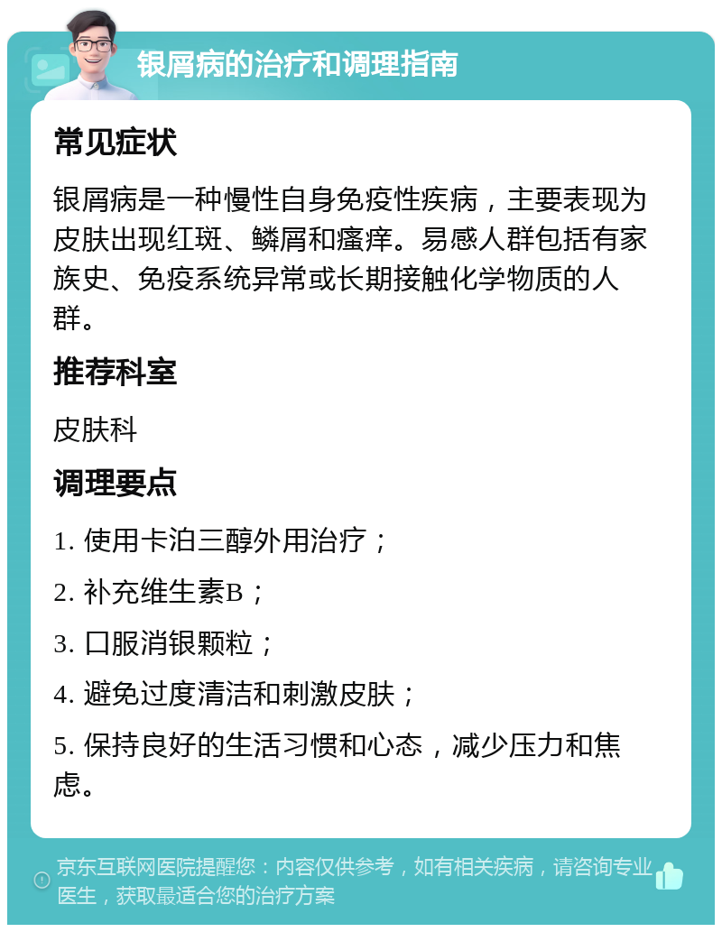 银屑病的治疗和调理指南 常见症状 银屑病是一种慢性自身免疫性疾病，主要表现为皮肤出现红斑、鳞屑和瘙痒。易感人群包括有家族史、免疫系统异常或长期接触化学物质的人群。 推荐科室 皮肤科 调理要点 1. 使用卡泊三醇外用治疗； 2. 补充维生素B； 3. 口服消银颗粒； 4. 避免过度清洁和刺激皮肤； 5. 保持良好的生活习惯和心态，减少压力和焦虑。