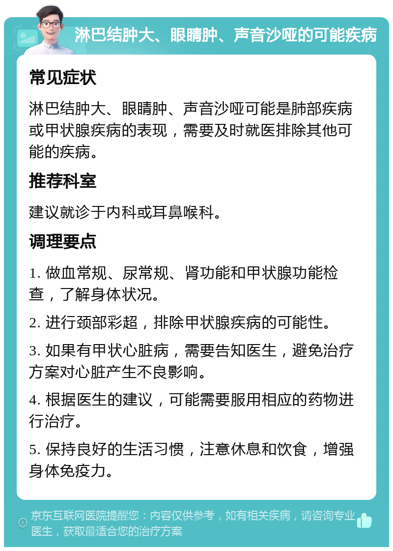 淋巴结肿大、眼睛肿、声音沙哑的可能疾病 常见症状 淋巴结肿大、眼睛肿、声音沙哑可能是肺部疾病或甲状腺疾病的表现，需要及时就医排除其他可能的疾病。 推荐科室 建议就诊于内科或耳鼻喉科。 调理要点 1. 做血常规、尿常规、肾功能和甲状腺功能检查，了解身体状况。 2. 进行颈部彩超，排除甲状腺疾病的可能性。 3. 如果有甲状心脏病，需要告知医生，避免治疗方案对心脏产生不良影响。 4. 根据医生的建议，可能需要服用相应的药物进行治疗。 5. 保持良好的生活习惯，注意休息和饮食，增强身体免疫力。