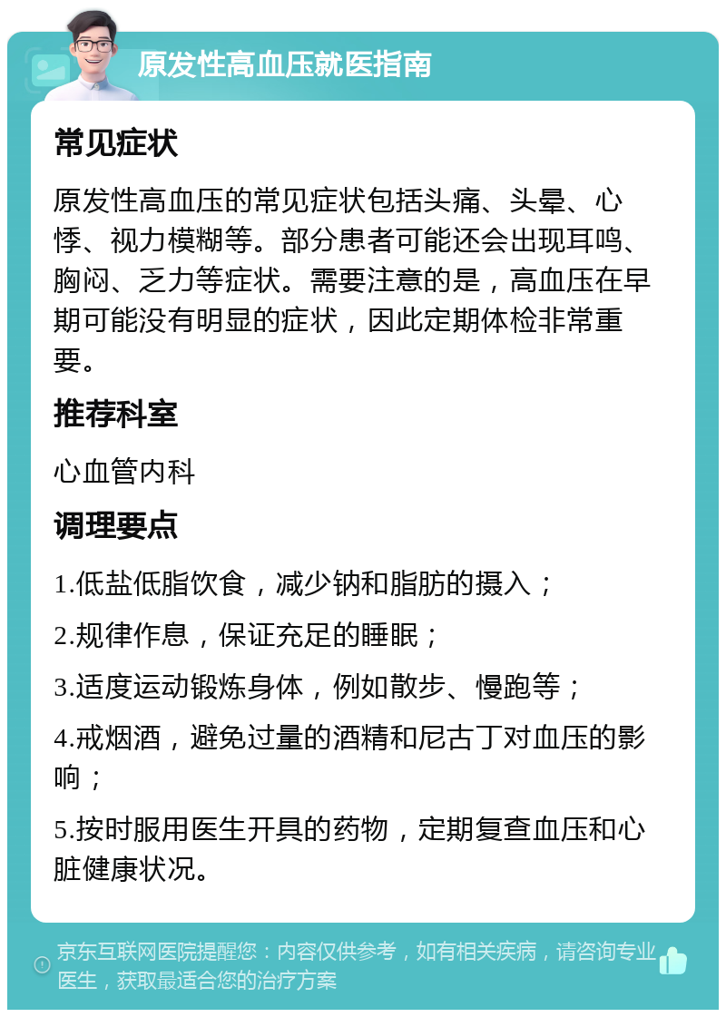 原发性高血压就医指南 常见症状 原发性高血压的常见症状包括头痛、头晕、心悸、视力模糊等。部分患者可能还会出现耳鸣、胸闷、乏力等症状。需要注意的是，高血压在早期可能没有明显的症状，因此定期体检非常重要。 推荐科室 心血管内科 调理要点 1.低盐低脂饮食，减少钠和脂肪的摄入； 2.规律作息，保证充足的睡眠； 3.适度运动锻炼身体，例如散步、慢跑等； 4.戒烟酒，避免过量的酒精和尼古丁对血压的影响； 5.按时服用医生开具的药物，定期复查血压和心脏健康状况。