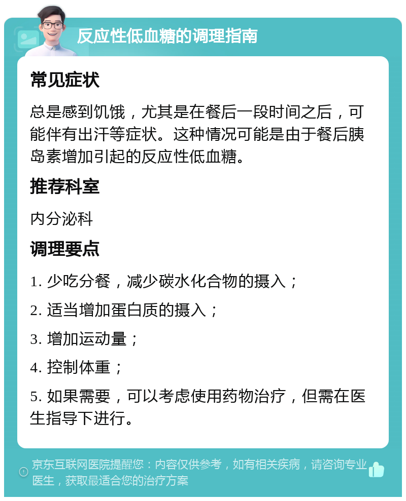 反应性低血糖的调理指南 常见症状 总是感到饥饿，尤其是在餐后一段时间之后，可能伴有出汗等症状。这种情况可能是由于餐后胰岛素增加引起的反应性低血糖。 推荐科室 内分泌科 调理要点 1. 少吃分餐，减少碳水化合物的摄入； 2. 适当增加蛋白质的摄入； 3. 增加运动量； 4. 控制体重； 5. 如果需要，可以考虑使用药物治疗，但需在医生指导下进行。