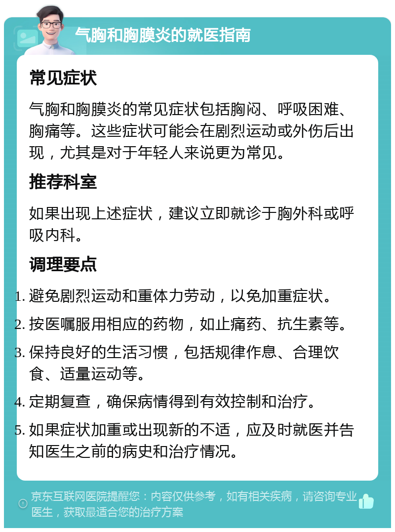 气胸和胸膜炎的就医指南 常见症状 气胸和胸膜炎的常见症状包括胸闷、呼吸困难、胸痛等。这些症状可能会在剧烈运动或外伤后出现，尤其是对于年轻人来说更为常见。 推荐科室 如果出现上述症状，建议立即就诊于胸外科或呼吸内科。 调理要点 避免剧烈运动和重体力劳动，以免加重症状。 按医嘱服用相应的药物，如止痛药、抗生素等。 保持良好的生活习惯，包括规律作息、合理饮食、适量运动等。 定期复查，确保病情得到有效控制和治疗。 如果症状加重或出现新的不适，应及时就医并告知医生之前的病史和治疗情况。