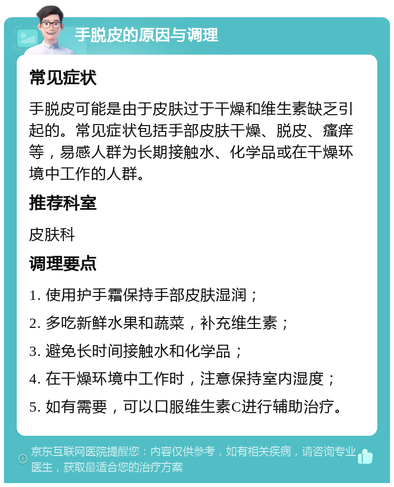 手脱皮的原因与调理 常见症状 手脱皮可能是由于皮肤过于干燥和维生素缺乏引起的。常见症状包括手部皮肤干燥、脱皮、瘙痒等，易感人群为长期接触水、化学品或在干燥环境中工作的人群。 推荐科室 皮肤科 调理要点 1. 使用护手霜保持手部皮肤湿润； 2. 多吃新鲜水果和蔬菜，补充维生素； 3. 避免长时间接触水和化学品； 4. 在干燥环境中工作时，注意保持室内湿度； 5. 如有需要，可以口服维生素C进行辅助治疗。