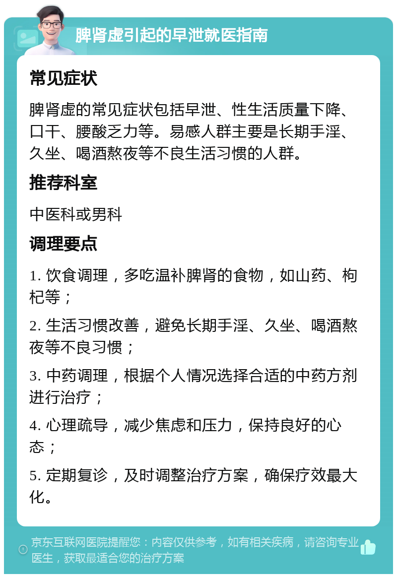 脾肾虚引起的早泄就医指南 常见症状 脾肾虚的常见症状包括早泄、性生活质量下降、口干、腰酸乏力等。易感人群主要是长期手淫、久坐、喝酒熬夜等不良生活习惯的人群。 推荐科室 中医科或男科 调理要点 1. 饮食调理，多吃温补脾肾的食物，如山药、枸杞等； 2. 生活习惯改善，避免长期手淫、久坐、喝酒熬夜等不良习惯； 3. 中药调理，根据个人情况选择合适的中药方剂进行治疗； 4. 心理疏导，减少焦虑和压力，保持良好的心态； 5. 定期复诊，及时调整治疗方案，确保疗效最大化。