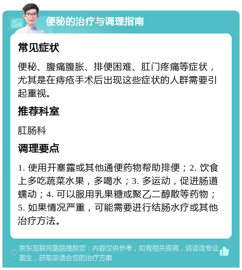 便秘的治疗与调理指南 常见症状 便秘、腹痛腹胀、排便困难、肛门疼痛等症状，尤其是在痔疮手术后出现这些症状的人群需要引起重视。 推荐科室 肛肠科 调理要点 1. 使用开塞露或其他通便药物帮助排便；2. 饮食上多吃蔬菜水果，多喝水；3. 多运动，促进肠道蠕动；4. 可以服用乳果糖或聚乙二醇散等药物；5. 如果情况严重，可能需要进行结肠水疗或其他治疗方法。