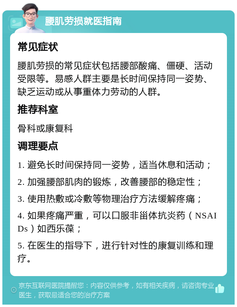 腰肌劳损就医指南 常见症状 腰肌劳损的常见症状包括腰部酸痛、僵硬、活动受限等。易感人群主要是长时间保持同一姿势、缺乏运动或从事重体力劳动的人群。 推荐科室 骨科或康复科 调理要点 1. 避免长时间保持同一姿势，适当休息和活动； 2. 加强腰部肌肉的锻炼，改善腰部的稳定性； 3. 使用热敷或冷敷等物理治疗方法缓解疼痛； 4. 如果疼痛严重，可以口服非甾体抗炎药（NSAIDs）如西乐葆； 5. 在医生的指导下，进行针对性的康复训练和理疗。