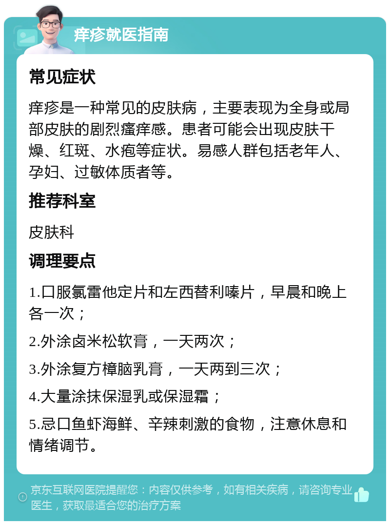 痒疹就医指南 常见症状 痒疹是一种常见的皮肤病，主要表现为全身或局部皮肤的剧烈瘙痒感。患者可能会出现皮肤干燥、红斑、水疱等症状。易感人群包括老年人、孕妇、过敏体质者等。 推荐科室 皮肤科 调理要点 1.口服氯雷他定片和左西替利嗪片，早晨和晚上各一次； 2.外涂卤米松软膏，一天两次； 3.外涂复方樟脑乳膏，一天两到三次； 4.大量涂抹保湿乳或保湿霜； 5.忌口鱼虾海鲜、辛辣刺激的食物，注意休息和情绪调节。