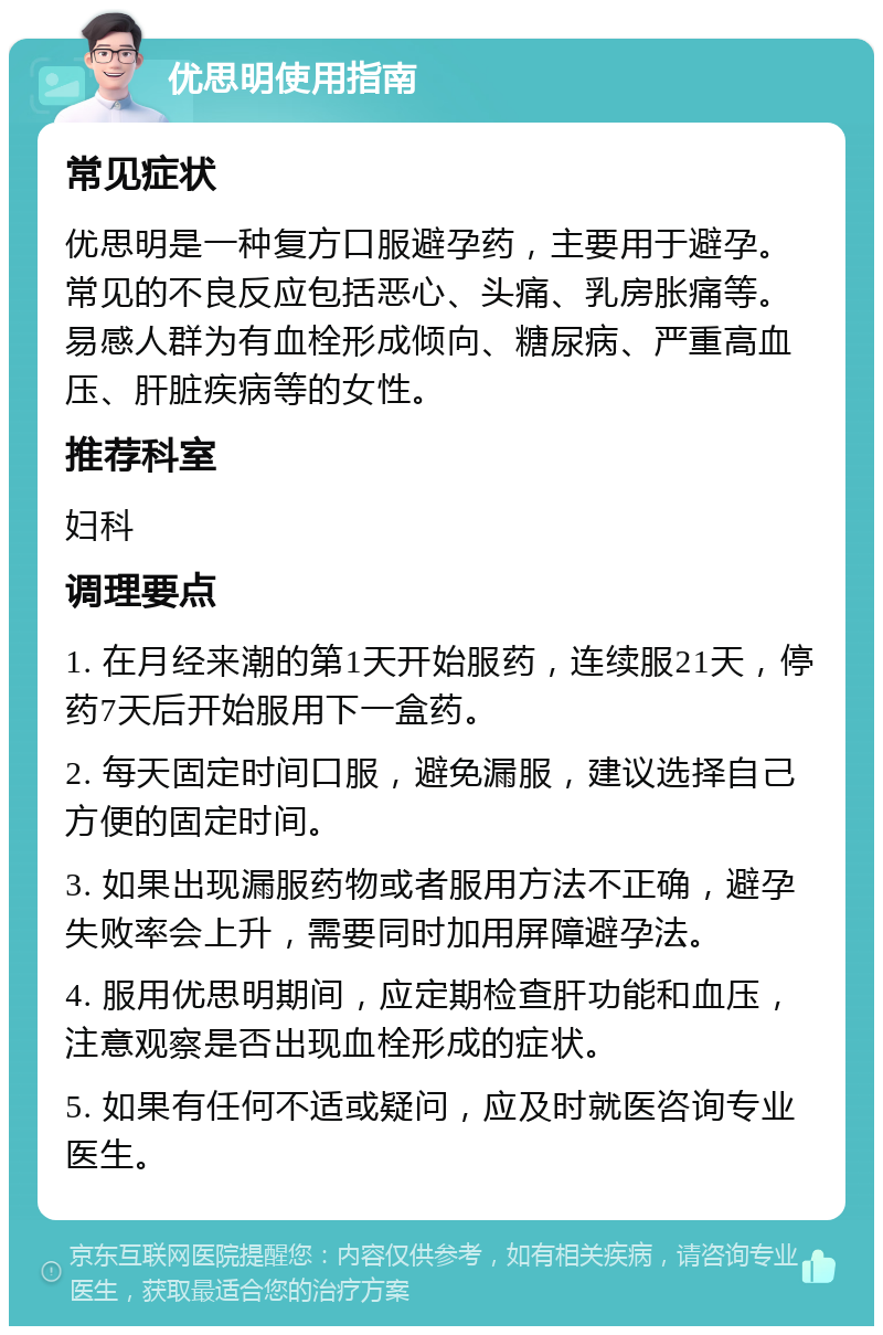 优思明使用指南 常见症状 优思明是一种复方口服避孕药，主要用于避孕。常见的不良反应包括恶心、头痛、乳房胀痛等。易感人群为有血栓形成倾向、糖尿病、严重高血压、肝脏疾病等的女性。 推荐科室 妇科 调理要点 1. 在月经来潮的第1天开始服药，连续服21天，停药7天后开始服用下一盒药。 2. 每天固定时间口服，避免漏服，建议选择自己方便的固定时间。 3. 如果出现漏服药物或者服用方法不正确，避孕失败率会上升，需要同时加用屏障避孕法。 4. 服用优思明期间，应定期检查肝功能和血压，注意观察是否出现血栓形成的症状。 5. 如果有任何不适或疑问，应及时就医咨询专业医生。