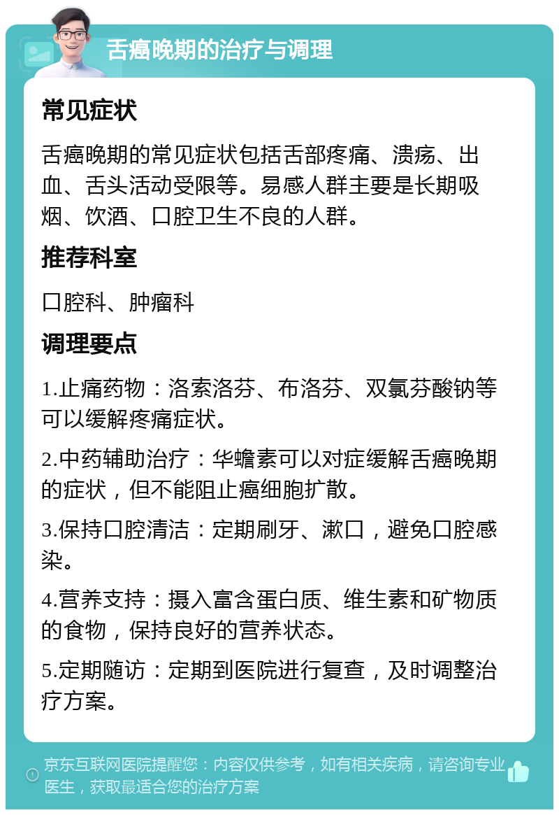 舌癌晚期的治疗与调理 常见症状 舌癌晚期的常见症状包括舌部疼痛、溃疡、出血、舌头活动受限等。易感人群主要是长期吸烟、饮酒、口腔卫生不良的人群。 推荐科室 口腔科、肿瘤科 调理要点 1.止痛药物：洛索洛芬、布洛芬、双氯芬酸钠等可以缓解疼痛症状。 2.中药辅助治疗：华蟾素可以对症缓解舌癌晚期的症状，但不能阻止癌细胞扩散。 3.保持口腔清洁：定期刷牙、漱口，避免口腔感染。 4.营养支持：摄入富含蛋白质、维生素和矿物质的食物，保持良好的营养状态。 5.定期随访：定期到医院进行复查，及时调整治疗方案。