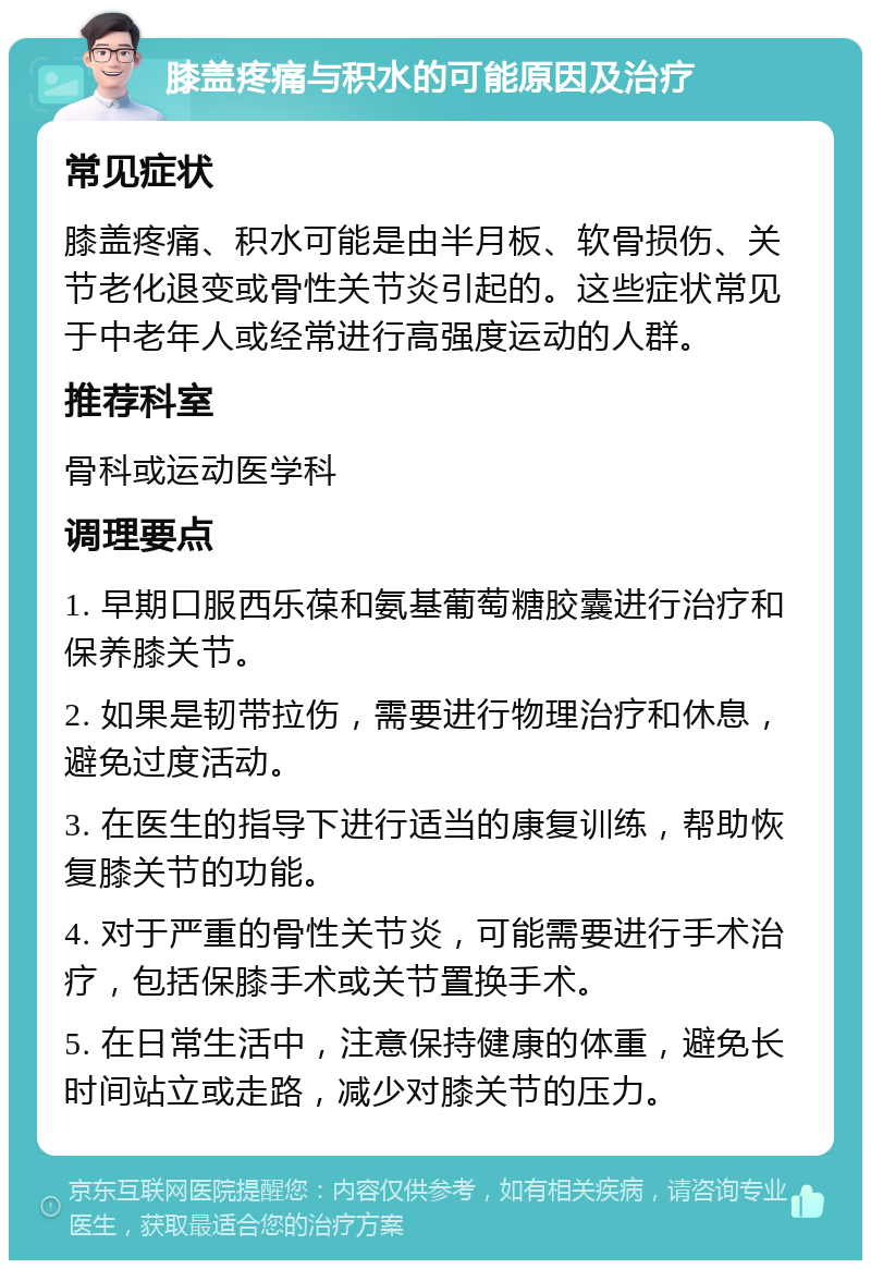 膝盖疼痛与积水的可能原因及治疗 常见症状 膝盖疼痛、积水可能是由半月板、软骨损伤、关节老化退变或骨性关节炎引起的。这些症状常见于中老年人或经常进行高强度运动的人群。 推荐科室 骨科或运动医学科 调理要点 1. 早期口服西乐葆和氨基葡萄糖胶囊进行治疗和保养膝关节。 2. 如果是韧带拉伤，需要进行物理治疗和休息，避免过度活动。 3. 在医生的指导下进行适当的康复训练，帮助恢复膝关节的功能。 4. 对于严重的骨性关节炎，可能需要进行手术治疗，包括保膝手术或关节置换手术。 5. 在日常生活中，注意保持健康的体重，避免长时间站立或走路，减少对膝关节的压力。