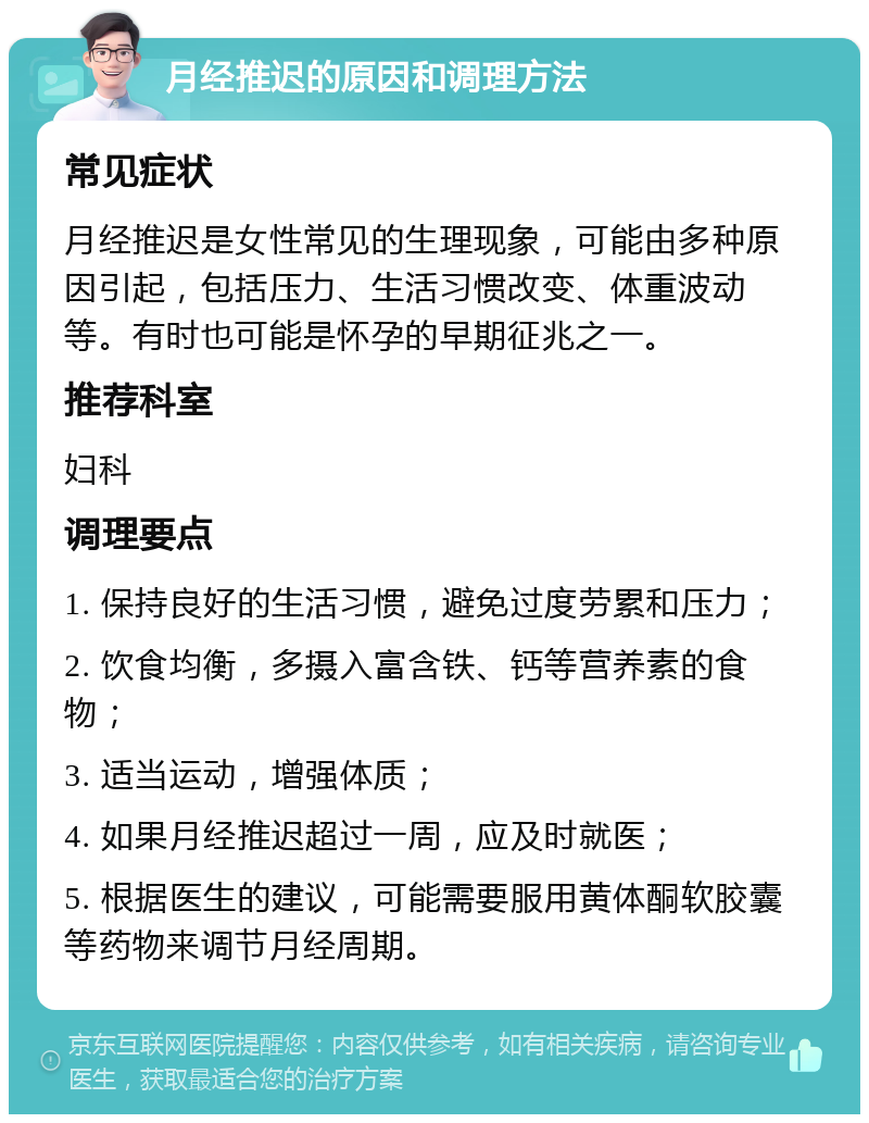 月经推迟的原因和调理方法 常见症状 月经推迟是女性常见的生理现象，可能由多种原因引起，包括压力、生活习惯改变、体重波动等。有时也可能是怀孕的早期征兆之一。 推荐科室 妇科 调理要点 1. 保持良好的生活习惯，避免过度劳累和压力； 2. 饮食均衡，多摄入富含铁、钙等营养素的食物； 3. 适当运动，增强体质； 4. 如果月经推迟超过一周，应及时就医； 5. 根据医生的建议，可能需要服用黄体酮软胶囊等药物来调节月经周期。