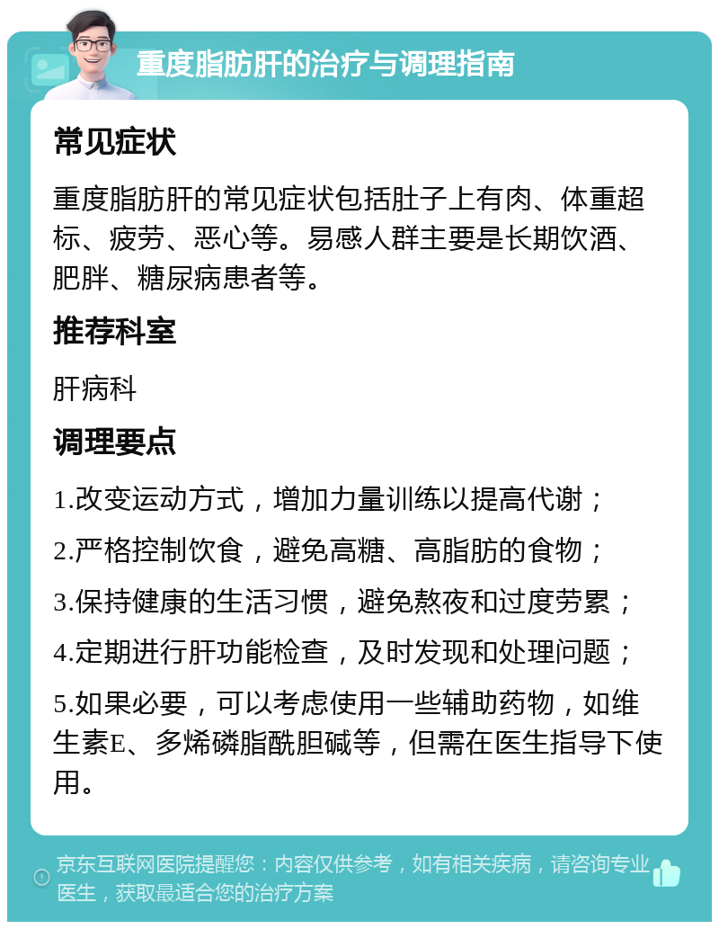 重度脂肪肝的治疗与调理指南 常见症状 重度脂肪肝的常见症状包括肚子上有肉、体重超标、疲劳、恶心等。易感人群主要是长期饮酒、肥胖、糖尿病患者等。 推荐科室 肝病科 调理要点 1.改变运动方式，增加力量训练以提高代谢； 2.严格控制饮食，避免高糖、高脂肪的食物； 3.保持健康的生活习惯，避免熬夜和过度劳累； 4.定期进行肝功能检查，及时发现和处理问题； 5.如果必要，可以考虑使用一些辅助药物，如维生素E、多烯磷脂酰胆碱等，但需在医生指导下使用。