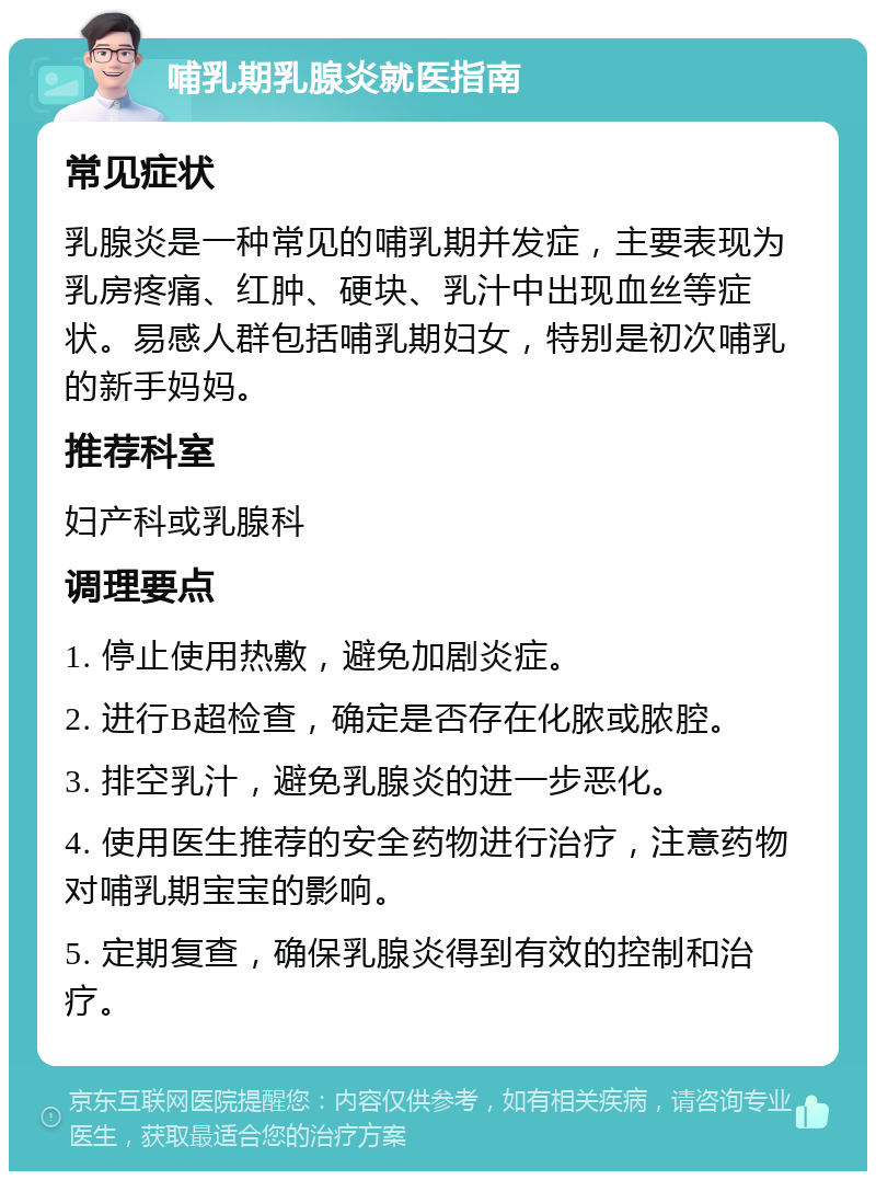 哺乳期乳腺炎就医指南 常见症状 乳腺炎是一种常见的哺乳期并发症，主要表现为乳房疼痛、红肿、硬块、乳汁中出现血丝等症状。易感人群包括哺乳期妇女，特别是初次哺乳的新手妈妈。 推荐科室 妇产科或乳腺科 调理要点 1. 停止使用热敷，避免加剧炎症。 2. 进行B超检查，确定是否存在化脓或脓腔。 3. 排空乳汁，避免乳腺炎的进一步恶化。 4. 使用医生推荐的安全药物进行治疗，注意药物对哺乳期宝宝的影响。 5. 定期复查，确保乳腺炎得到有效的控制和治疗。