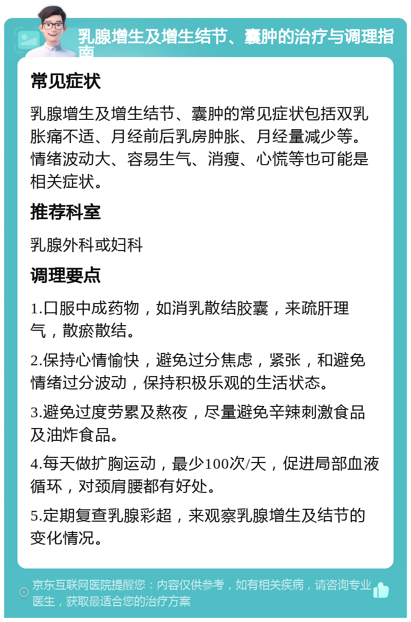 乳腺增生及增生结节、囊肿的治疗与调理指南 常见症状 乳腺增生及增生结节、囊肿的常见症状包括双乳胀痛不适、月经前后乳房肿胀、月经量减少等。情绪波动大、容易生气、消瘦、心慌等也可能是相关症状。 推荐科室 乳腺外科或妇科 调理要点 1.口服中成药物，如消乳散结胶囊，来疏肝理气，散瘀散结。 2.保持心情愉快，避免过分焦虑，紧张，和避免情绪过分波动，保持积极乐观的生活状态。 3.避免过度劳累及熬夜，尽量避免辛辣刺激食品及油炸食品。 4.每天做扩胸运动，最少100次/天，促进局部血液循环，对颈肩腰都有好处。 5.定期复查乳腺彩超，来观察乳腺增生及结节的变化情况。