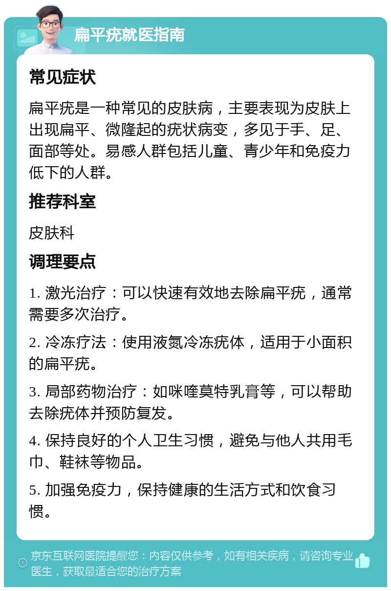 扁平疣就医指南 常见症状 扁平疣是一种常见的皮肤病，主要表现为皮肤上出现扁平、微隆起的疣状病变，多见于手、足、面部等处。易感人群包括儿童、青少年和免疫力低下的人群。 推荐科室 皮肤科 调理要点 1. 激光治疗：可以快速有效地去除扁平疣，通常需要多次治疗。 2. 冷冻疗法：使用液氮冷冻疣体，适用于小面积的扁平疣。 3. 局部药物治疗：如咪喹莫特乳膏等，可以帮助去除疣体并预防复发。 4. 保持良好的个人卫生习惯，避免与他人共用毛巾、鞋袜等物品。 5. 加强免疫力，保持健康的生活方式和饮食习惯。