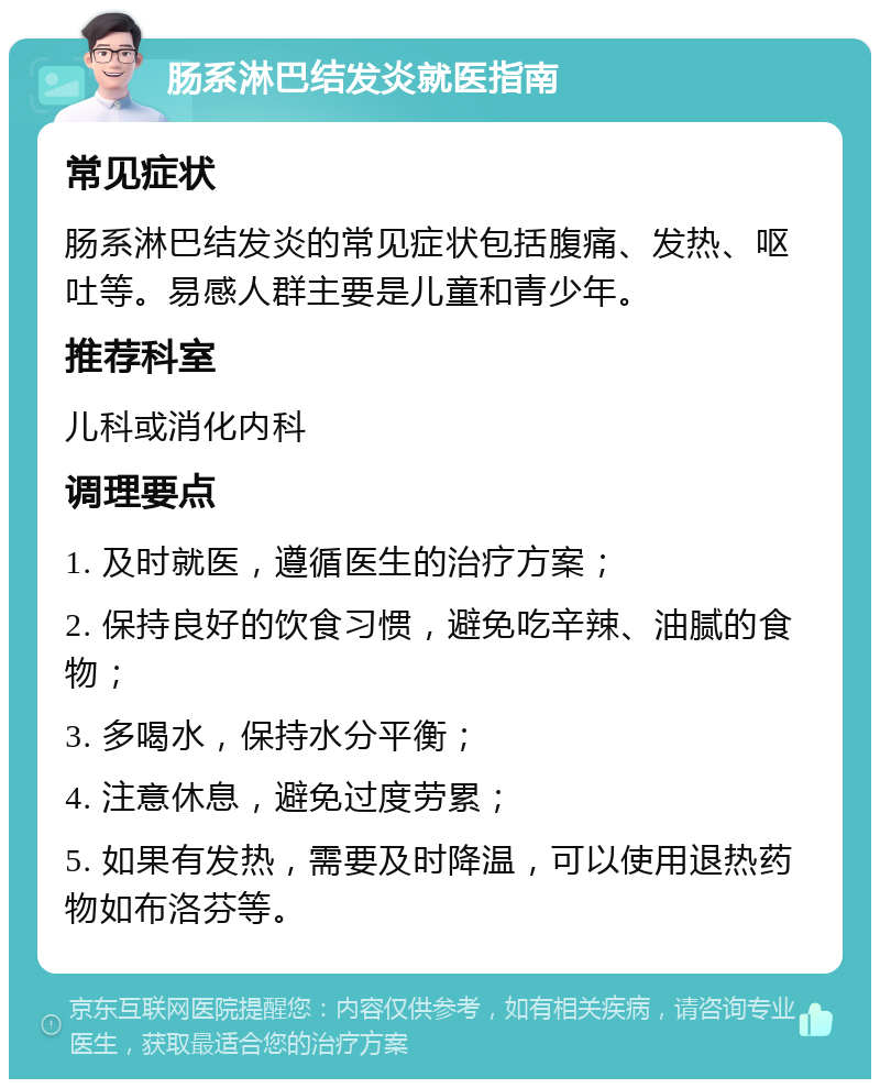 肠系淋巴结发炎就医指南 常见症状 肠系淋巴结发炎的常见症状包括腹痛、发热、呕吐等。易感人群主要是儿童和青少年。 推荐科室 儿科或消化内科 调理要点 1. 及时就医，遵循医生的治疗方案； 2. 保持良好的饮食习惯，避免吃辛辣、油腻的食物； 3. 多喝水，保持水分平衡； 4. 注意休息，避免过度劳累； 5. 如果有发热，需要及时降温，可以使用退热药物如布洛芬等。