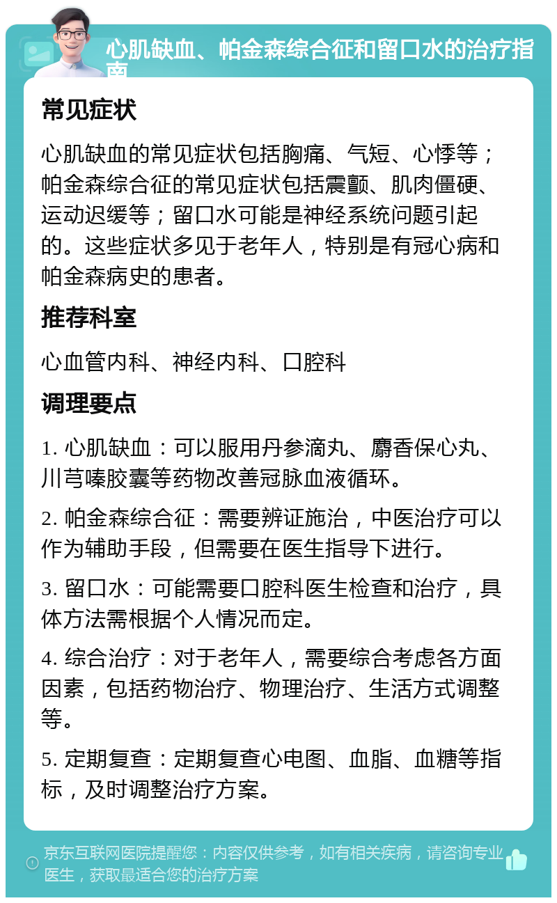 心肌缺血、帕金森综合征和留口水的治疗指南 常见症状 心肌缺血的常见症状包括胸痛、气短、心悸等；帕金森综合征的常见症状包括震颤、肌肉僵硬、运动迟缓等；留口水可能是神经系统问题引起的。这些症状多见于老年人，特别是有冠心病和帕金森病史的患者。 推荐科室 心血管内科、神经内科、口腔科 调理要点 1. 心肌缺血：可以服用丹参滴丸、麝香保心丸、川芎嗪胶囊等药物改善冠脉血液循环。 2. 帕金森综合征：需要辨证施治，中医治疗可以作为辅助手段，但需要在医生指导下进行。 3. 留口水：可能需要口腔科医生检查和治疗，具体方法需根据个人情况而定。 4. 综合治疗：对于老年人，需要综合考虑各方面因素，包括药物治疗、物理治疗、生活方式调整等。 5. 定期复查：定期复查心电图、血脂、血糖等指标，及时调整治疗方案。