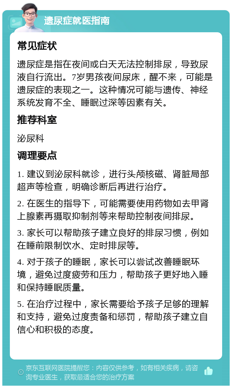 遗尿症就医指南 常见症状 遗尿症是指在夜间或白天无法控制排尿，导致尿液自行流出。7岁男孩夜间尿床，醒不来，可能是遗尿症的表现之一。这种情况可能与遗传、神经系统发育不全、睡眠过深等因素有关。 推荐科室 泌尿科 调理要点 1. 建议到泌尿科就诊，进行头颅核磁、肾脏局部超声等检查，明确诊断后再进行治疗。 2. 在医生的指导下，可能需要使用药物如去甲肾上腺素再摄取抑制剂等来帮助控制夜间排尿。 3. 家长可以帮助孩子建立良好的排尿习惯，例如在睡前限制饮水、定时排尿等。 4. 对于孩子的睡眠，家长可以尝试改善睡眠环境，避免过度疲劳和压力，帮助孩子更好地入睡和保持睡眠质量。 5. 在治疗过程中，家长需要给予孩子足够的理解和支持，避免过度责备和惩罚，帮助孩子建立自信心和积极的态度。