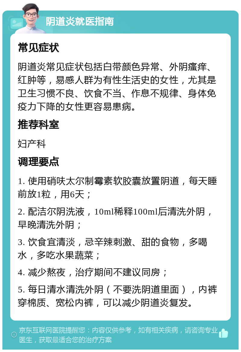 阴道炎就医指南 常见症状 阴道炎常见症状包括白带颜色异常、外阴瘙痒、红肿等，易感人群为有性生活史的女性，尤其是卫生习惯不良、饮食不当、作息不规律、身体免疫力下降的女性更容易患病。 推荐科室 妇产科 调理要点 1. 使用硝呋太尔制霉素软胶囊放置阴道，每天睡前放1粒，用6天； 2. 配洁尔阴洗液，10ml稀释100ml后清洗外阴，早晚清洗外阴； 3. 饮食宜清淡，忌辛辣刺激、甜的食物，多喝水，多吃水果蔬菜； 4. 减少熬夜，治疗期间不建议同房； 5. 每日清水清洗外阴（不要洗阴道里面），内裤穿棉质、宽松内裤，可以减少阴道炎复发。