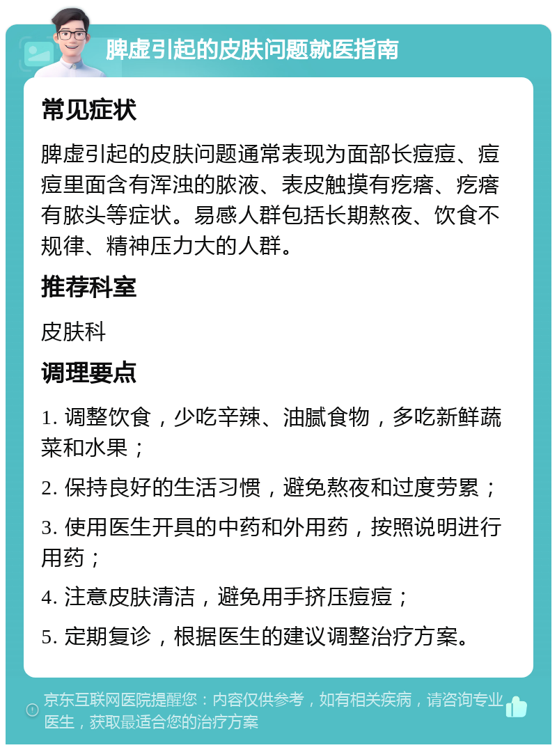 脾虚引起的皮肤问题就医指南 常见症状 脾虚引起的皮肤问题通常表现为面部长痘痘、痘痘里面含有浑浊的脓液、表皮触摸有疙瘩、疙瘩有脓头等症状。易感人群包括长期熬夜、饮食不规律、精神压力大的人群。 推荐科室 皮肤科 调理要点 1. 调整饮食，少吃辛辣、油腻食物，多吃新鲜蔬菜和水果； 2. 保持良好的生活习惯，避免熬夜和过度劳累； 3. 使用医生开具的中药和外用药，按照说明进行用药； 4. 注意皮肤清洁，避免用手挤压痘痘； 5. 定期复诊，根据医生的建议调整治疗方案。