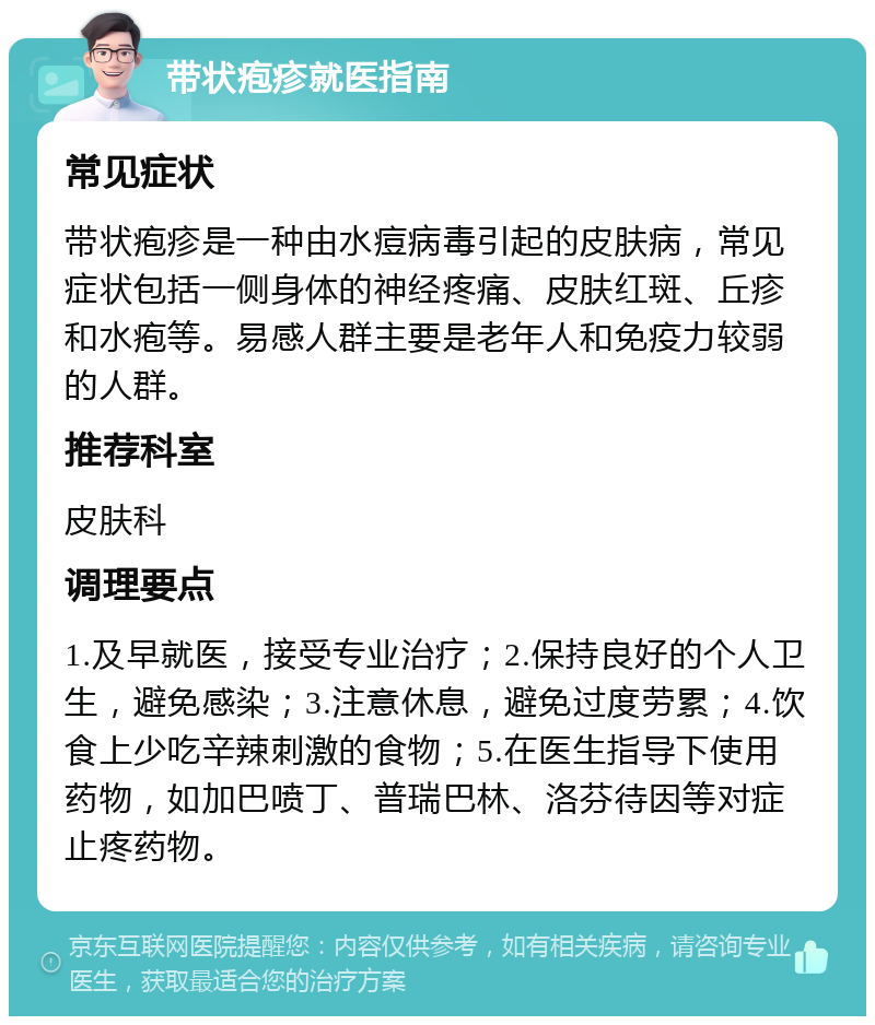 带状疱疹就医指南 常见症状 带状疱疹是一种由水痘病毒引起的皮肤病，常见症状包括一侧身体的神经疼痛、皮肤红斑、丘疹和水疱等。易感人群主要是老年人和免疫力较弱的人群。 推荐科室 皮肤科 调理要点 1.及早就医，接受专业治疗；2.保持良好的个人卫生，避免感染；3.注意休息，避免过度劳累；4.饮食上少吃辛辣刺激的食物；5.在医生指导下使用药物，如加巴喷丁、普瑞巴林、洛芬待因等对症止疼药物。