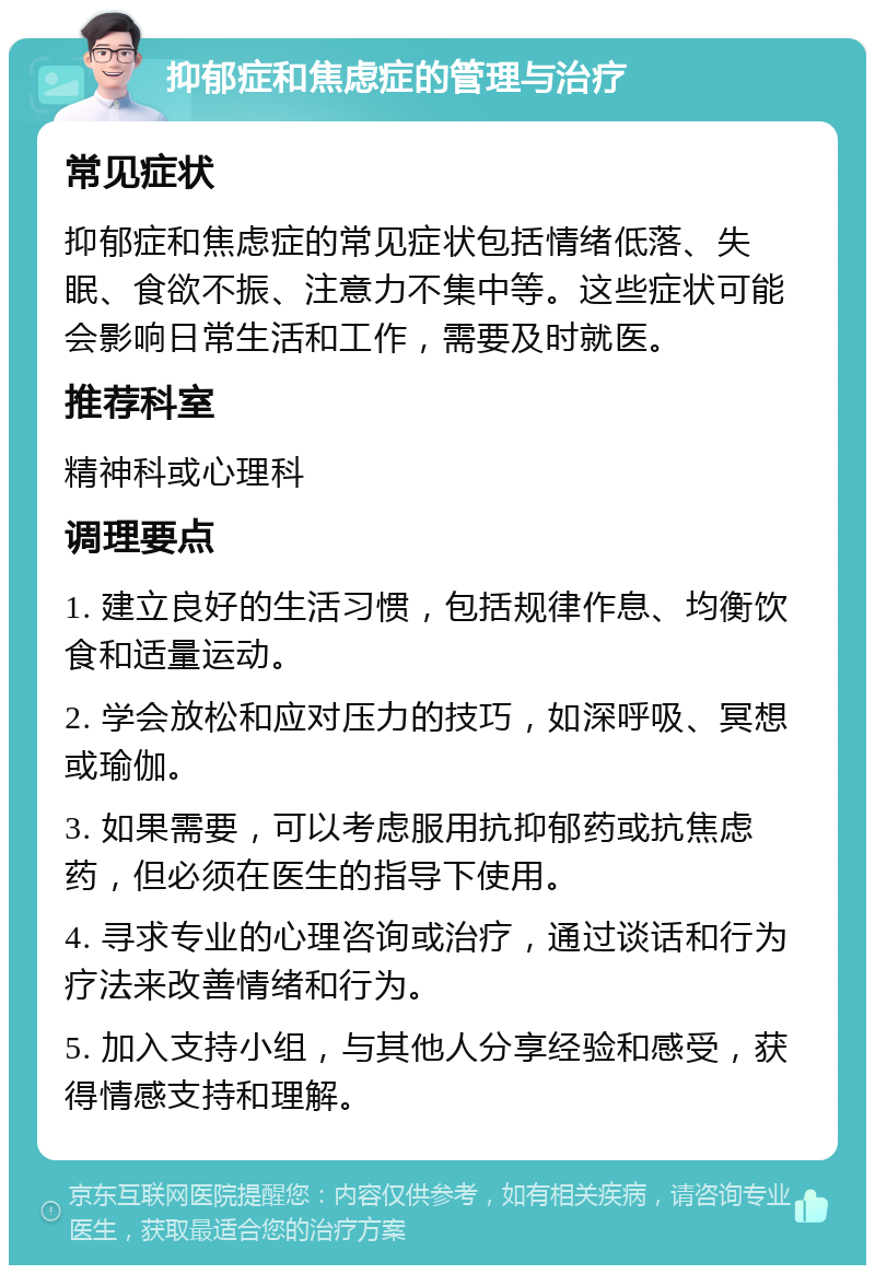 抑郁症和焦虑症的管理与治疗 常见症状 抑郁症和焦虑症的常见症状包括情绪低落、失眠、食欲不振、注意力不集中等。这些症状可能会影响日常生活和工作，需要及时就医。 推荐科室 精神科或心理科 调理要点 1. 建立良好的生活习惯，包括规律作息、均衡饮食和适量运动。 2. 学会放松和应对压力的技巧，如深呼吸、冥想或瑜伽。 3. 如果需要，可以考虑服用抗抑郁药或抗焦虑药，但必须在医生的指导下使用。 4. 寻求专业的心理咨询或治疗，通过谈话和行为疗法来改善情绪和行为。 5. 加入支持小组，与其他人分享经验和感受，获得情感支持和理解。