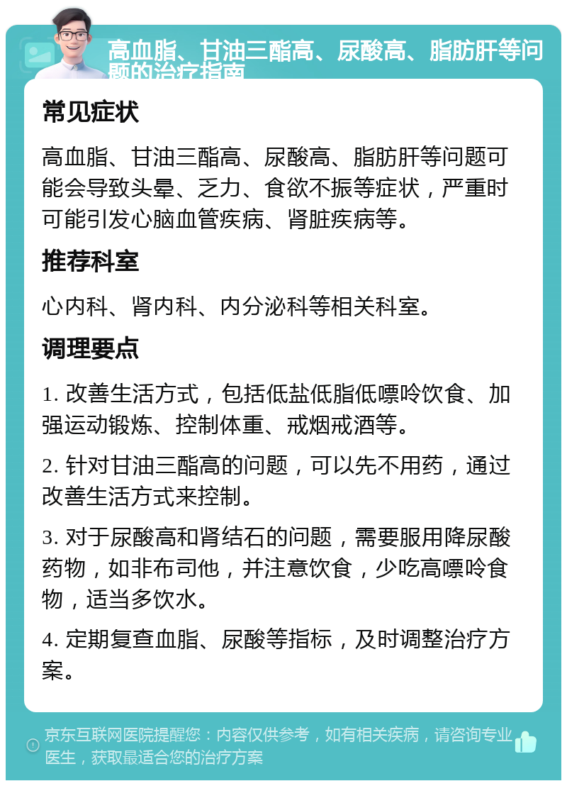 高血脂、甘油三酯高、尿酸高、脂肪肝等问题的治疗指南 常见症状 高血脂、甘油三酯高、尿酸高、脂肪肝等问题可能会导致头晕、乏力、食欲不振等症状，严重时可能引发心脑血管疾病、肾脏疾病等。 推荐科室 心内科、肾内科、内分泌科等相关科室。 调理要点 1. 改善生活方式，包括低盐低脂低嘌呤饮食、加强运动锻炼、控制体重、戒烟戒酒等。 2. 针对甘油三酯高的问题，可以先不用药，通过改善生活方式来控制。 3. 对于尿酸高和肾结石的问题，需要服用降尿酸药物，如非布司他，并注意饮食，少吃高嘌呤食物，适当多饮水。 4. 定期复查血脂、尿酸等指标，及时调整治疗方案。