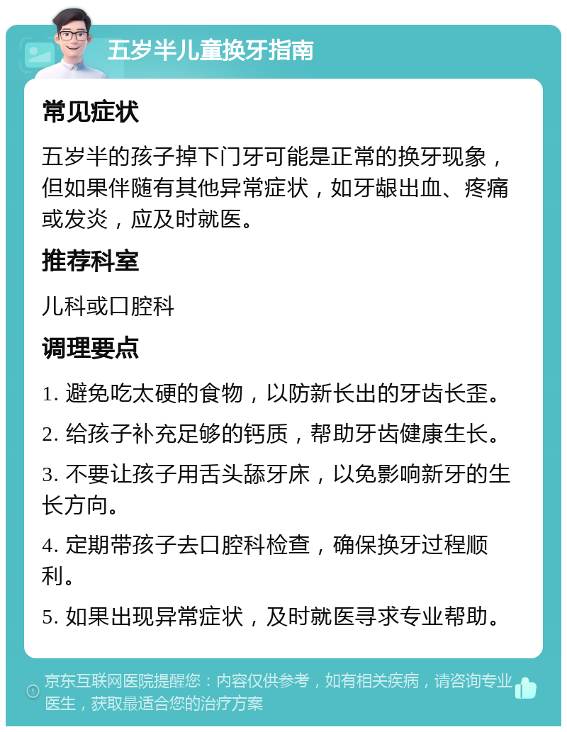 五岁半儿童换牙指南 常见症状 五岁半的孩子掉下门牙可能是正常的换牙现象，但如果伴随有其他异常症状，如牙龈出血、疼痛或发炎，应及时就医。 推荐科室 儿科或口腔科 调理要点 1. 避免吃太硬的食物，以防新长出的牙齿长歪。 2. 给孩子补充足够的钙质，帮助牙齿健康生长。 3. 不要让孩子用舌头舔牙床，以免影响新牙的生长方向。 4. 定期带孩子去口腔科检查，确保换牙过程顺利。 5. 如果出现异常症状，及时就医寻求专业帮助。