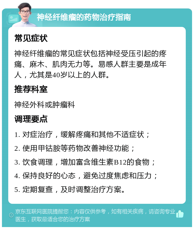 神经纤维瘤的药物治疗指南 常见症状 神经纤维瘤的常见症状包括神经受压引起的疼痛、麻木、肌肉无力等。易感人群主要是成年人，尤其是40岁以上的人群。 推荐科室 神经外科或肿瘤科 调理要点 1. 对症治疗，缓解疼痛和其他不适症状； 2. 使用甲钴胺等药物改善神经功能； 3. 饮食调理，增加富含维生素B12的食物； 4. 保持良好的心态，避免过度焦虑和压力； 5. 定期复查，及时调整治疗方案。