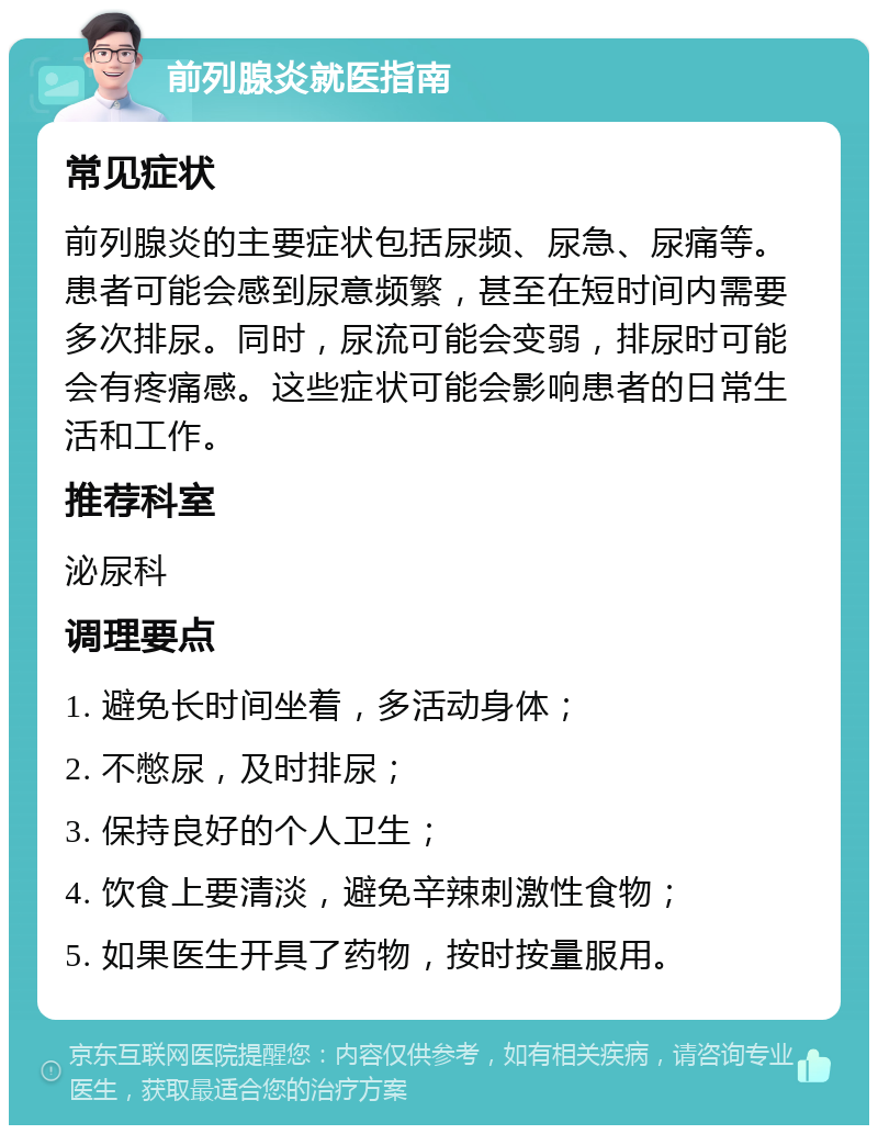 前列腺炎就医指南 常见症状 前列腺炎的主要症状包括尿频、尿急、尿痛等。患者可能会感到尿意频繁，甚至在短时间内需要多次排尿。同时，尿流可能会变弱，排尿时可能会有疼痛感。这些症状可能会影响患者的日常生活和工作。 推荐科室 泌尿科 调理要点 1. 避免长时间坐着，多活动身体； 2. 不憋尿，及时排尿； 3. 保持良好的个人卫生； 4. 饮食上要清淡，避免辛辣刺激性食物； 5. 如果医生开具了药物，按时按量服用。