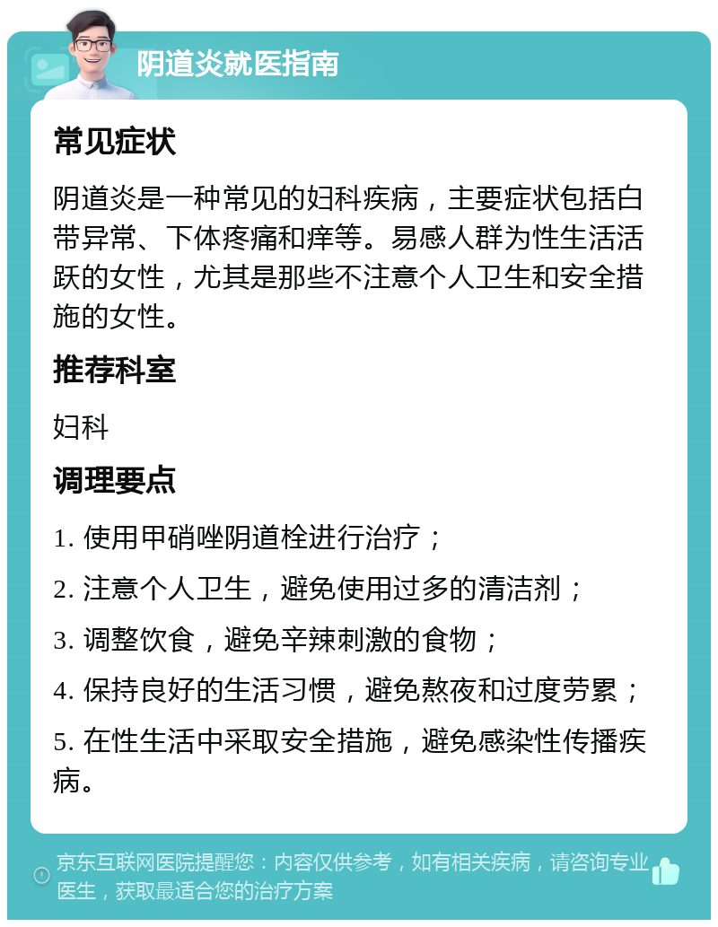 阴道炎就医指南 常见症状 阴道炎是一种常见的妇科疾病，主要症状包括白带异常、下体疼痛和痒等。易感人群为性生活活跃的女性，尤其是那些不注意个人卫生和安全措施的女性。 推荐科室 妇科 调理要点 1. 使用甲硝唑阴道栓进行治疗； 2. 注意个人卫生，避免使用过多的清洁剂； 3. 调整饮食，避免辛辣刺激的食物； 4. 保持良好的生活习惯，避免熬夜和过度劳累； 5. 在性生活中采取安全措施，避免感染性传播疾病。