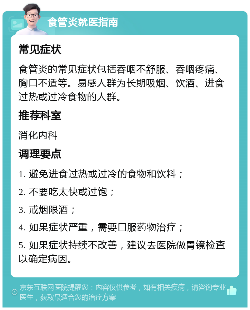 食管炎就医指南 常见症状 食管炎的常见症状包括吞咽不舒服、吞咽疼痛、胸口不适等。易感人群为长期吸烟、饮酒、进食过热或过冷食物的人群。 推荐科室 消化内科 调理要点 1. 避免进食过热或过冷的食物和饮料； 2. 不要吃太快或过饱； 3. 戒烟限酒； 4. 如果症状严重，需要口服药物治疗； 5. 如果症状持续不改善，建议去医院做胃镜检查以确定病因。