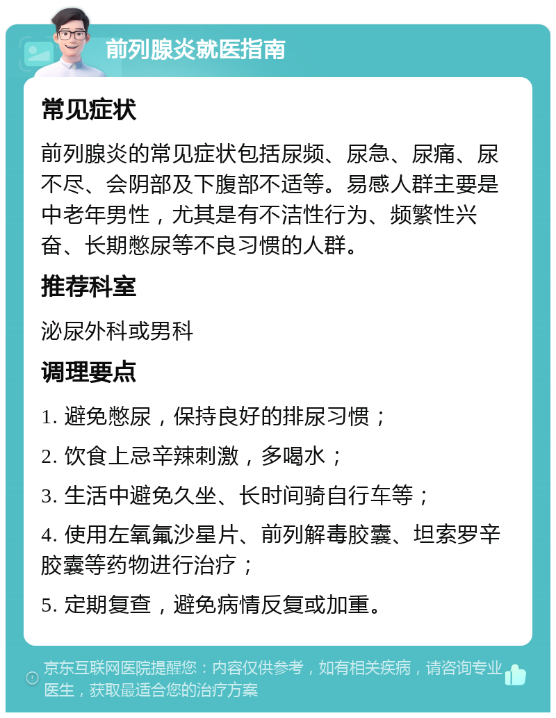 前列腺炎就医指南 常见症状 前列腺炎的常见症状包括尿频、尿急、尿痛、尿不尽、会阴部及下腹部不适等。易感人群主要是中老年男性，尤其是有不洁性行为、频繁性兴奋、长期憋尿等不良习惯的人群。 推荐科室 泌尿外科或男科 调理要点 1. 避免憋尿，保持良好的排尿习惯； 2. 饮食上忌辛辣刺激，多喝水； 3. 生活中避免久坐、长时间骑自行车等； 4. 使用左氧氟沙星片、前列解毒胶囊、坦索罗辛胶囊等药物进行治疗； 5. 定期复查，避免病情反复或加重。