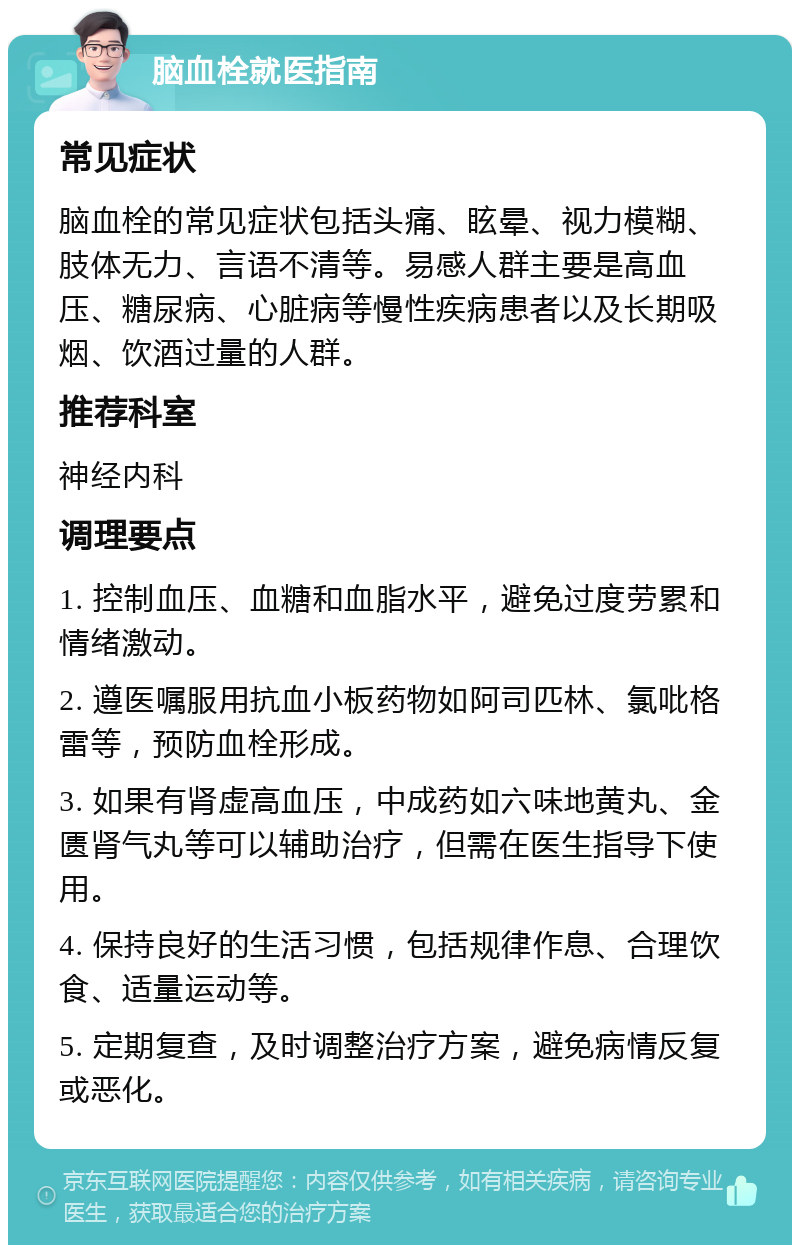 脑血栓就医指南 常见症状 脑血栓的常见症状包括头痛、眩晕、视力模糊、肢体无力、言语不清等。易感人群主要是高血压、糖尿病、心脏病等慢性疾病患者以及长期吸烟、饮酒过量的人群。 推荐科室 神经内科 调理要点 1. 控制血压、血糖和血脂水平，避免过度劳累和情绪激动。 2. 遵医嘱服用抗血小板药物如阿司匹林、氯吡格雷等，预防血栓形成。 3. 如果有肾虚高血压，中成药如六味地黄丸、金匮肾气丸等可以辅助治疗，但需在医生指导下使用。 4. 保持良好的生活习惯，包括规律作息、合理饮食、适量运动等。 5. 定期复查，及时调整治疗方案，避免病情反复或恶化。