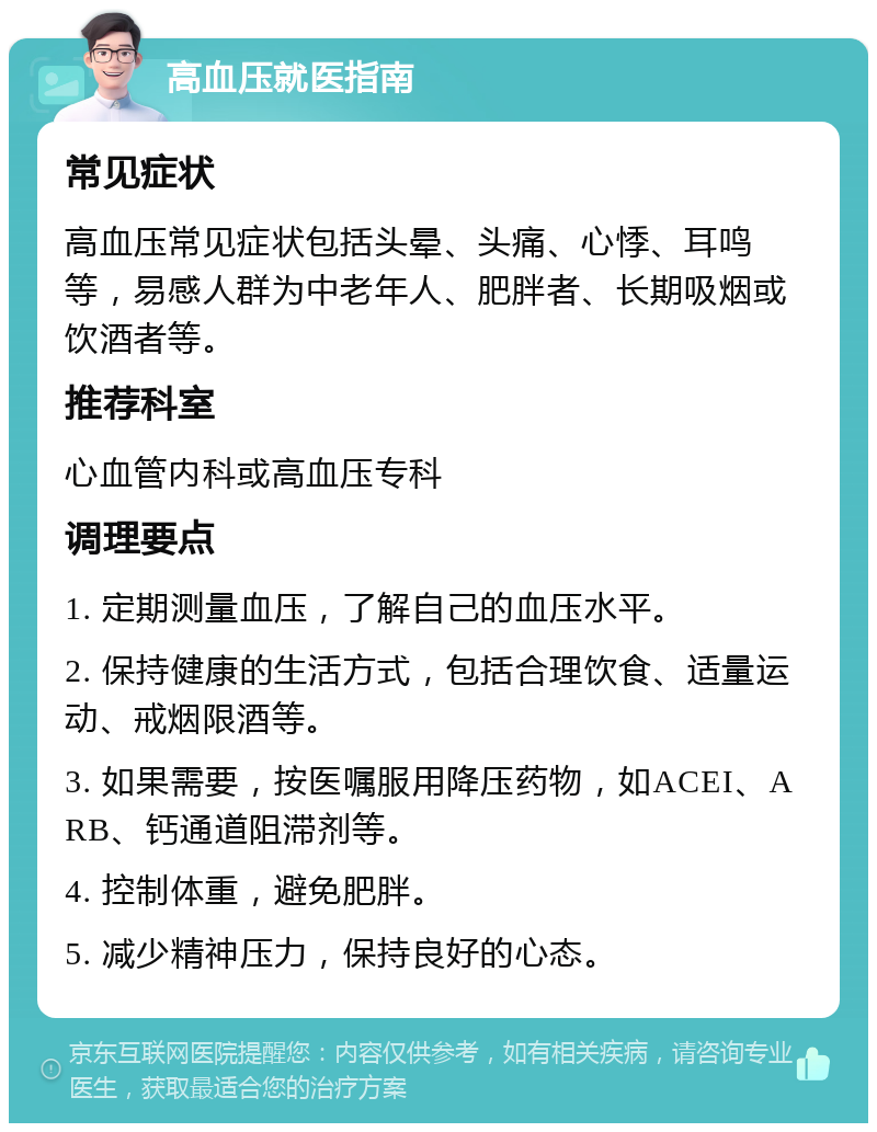 高血压就医指南 常见症状 高血压常见症状包括头晕、头痛、心悸、耳鸣等，易感人群为中老年人、肥胖者、长期吸烟或饮酒者等。 推荐科室 心血管内科或高血压专科 调理要点 1. 定期测量血压，了解自己的血压水平。 2. 保持健康的生活方式，包括合理饮食、适量运动、戒烟限酒等。 3. 如果需要，按医嘱服用降压药物，如ACEI、ARB、钙通道阻滞剂等。 4. 控制体重，避免肥胖。 5. 减少精神压力，保持良好的心态。