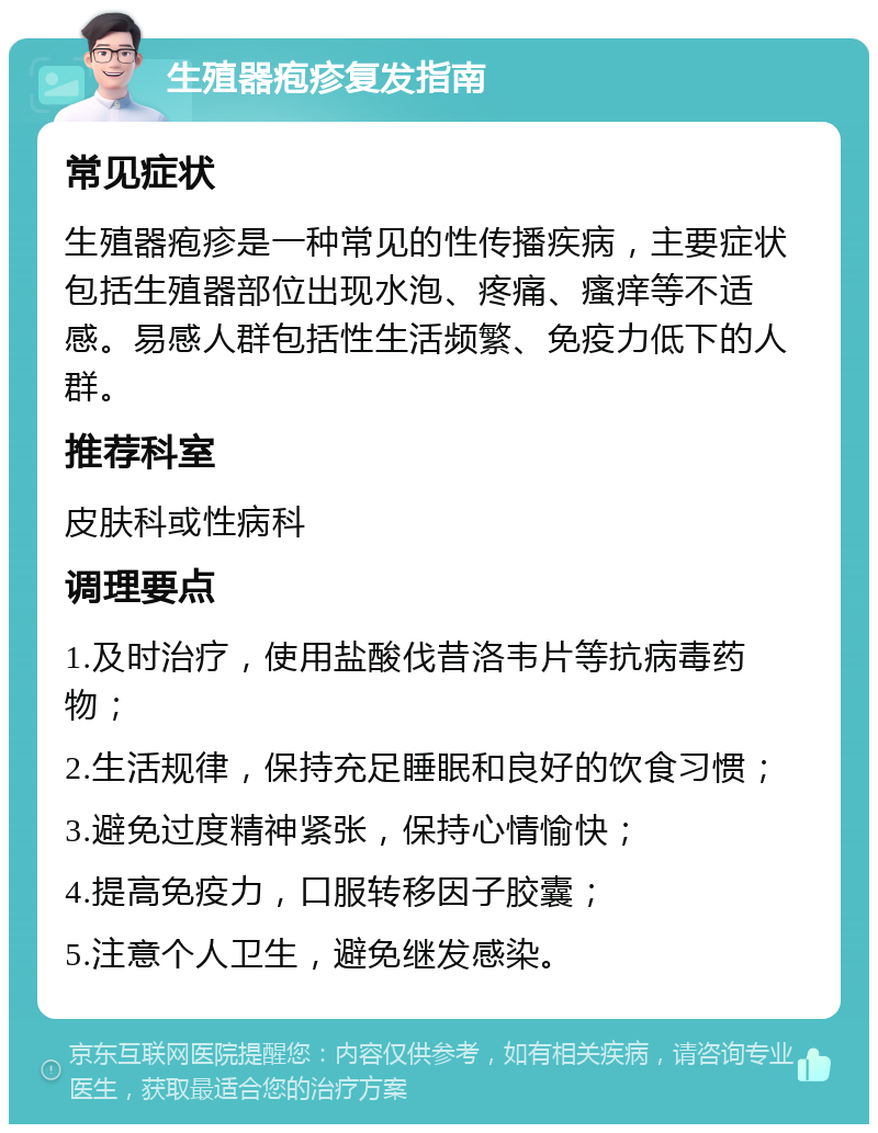 生殖器疱疹复发指南 常见症状 生殖器疱疹是一种常见的性传播疾病，主要症状包括生殖器部位出现水泡、疼痛、瘙痒等不适感。易感人群包括性生活频繁、免疫力低下的人群。 推荐科室 皮肤科或性病科 调理要点 1.及时治疗，使用盐酸伐昔洛韦片等抗病毒药物； 2.生活规律，保持充足睡眠和良好的饮食习惯； 3.避免过度精神紧张，保持心情愉快； 4.提高免疫力，口服转移因子胶囊； 5.注意个人卫生，避免继发感染。