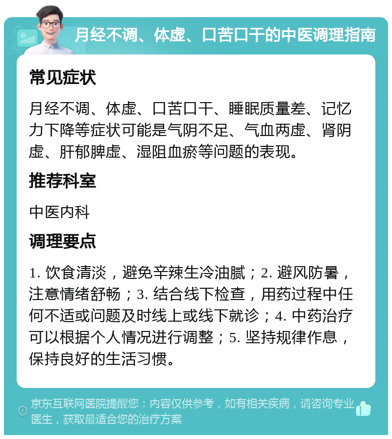 月经不调、体虚、口苦口干的中医调理指南 常见症状 月经不调、体虚、口苦口干、睡眠质量差、记忆力下降等症状可能是气阴不足、气血两虚、肾阴虚、肝郁脾虚、湿阻血瘀等问题的表现。 推荐科室 中医内科 调理要点 1. 饮食清淡，避免辛辣生冷油腻；2. 避风防暑，注意情绪舒畅；3. 结合线下检查，用药过程中任何不适或问题及时线上或线下就诊；4. 中药治疗可以根据个人情况进行调整；5. 坚持规律作息，保持良好的生活习惯。