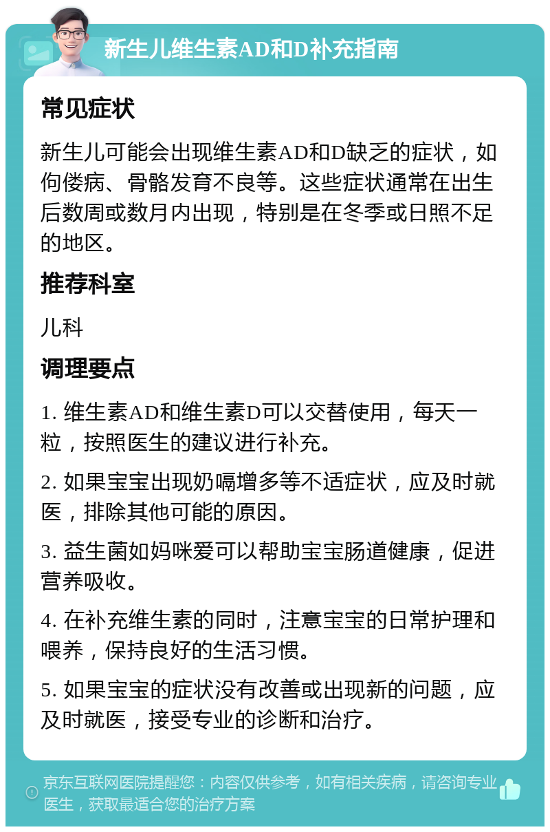 新生儿维生素AD和D补充指南 常见症状 新生儿可能会出现维生素AD和D缺乏的症状，如佝偻病、骨骼发育不良等。这些症状通常在出生后数周或数月内出现，特别是在冬季或日照不足的地区。 推荐科室 儿科 调理要点 1. 维生素AD和维生素D可以交替使用，每天一粒，按照医生的建议进行补充。 2. 如果宝宝出现奶嗝增多等不适症状，应及时就医，排除其他可能的原因。 3. 益生菌如妈咪爱可以帮助宝宝肠道健康，促进营养吸收。 4. 在补充维生素的同时，注意宝宝的日常护理和喂养，保持良好的生活习惯。 5. 如果宝宝的症状没有改善或出现新的问题，应及时就医，接受专业的诊断和治疗。