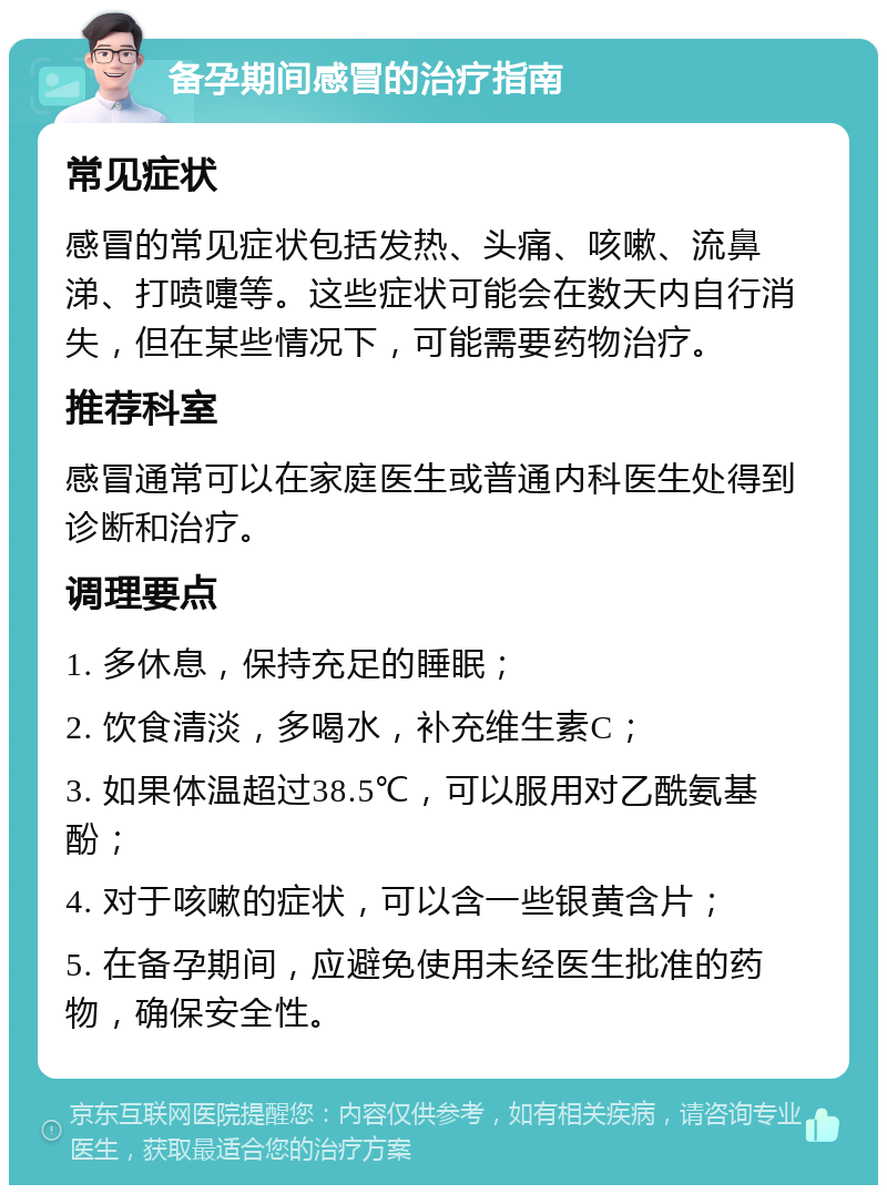 备孕期间感冒的治疗指南 常见症状 感冒的常见症状包括发热、头痛、咳嗽、流鼻涕、打喷嚏等。这些症状可能会在数天内自行消失，但在某些情况下，可能需要药物治疗。 推荐科室 感冒通常可以在家庭医生或普通内科医生处得到诊断和治疗。 调理要点 1. 多休息，保持充足的睡眠； 2. 饮食清淡，多喝水，补充维生素C； 3. 如果体温超过38.5℃，可以服用对乙酰氨基酚； 4. 对于咳嗽的症状，可以含一些银黄含片； 5. 在备孕期间，应避免使用未经医生批准的药物，确保安全性。