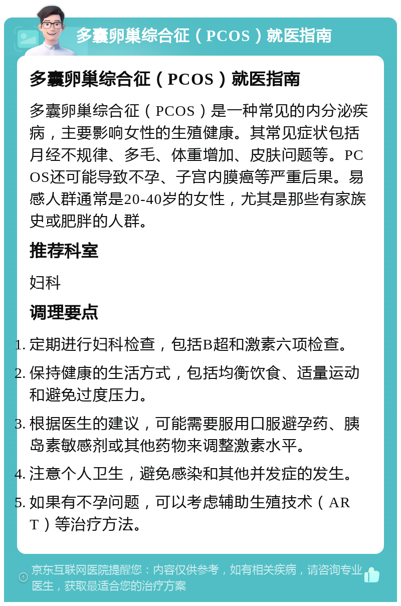 多囊卵巢综合征（PCOS）就医指南 多囊卵巢综合征（PCOS）就医指南 多囊卵巢综合征（PCOS）是一种常见的内分泌疾病，主要影响女性的生殖健康。其常见症状包括月经不规律、多毛、体重增加、皮肤问题等。PCOS还可能导致不孕、子宫内膜癌等严重后果。易感人群通常是20-40岁的女性，尤其是那些有家族史或肥胖的人群。 推荐科室 妇科 调理要点 定期进行妇科检查，包括B超和激素六项检查。 保持健康的生活方式，包括均衡饮食、适量运动和避免过度压力。 根据医生的建议，可能需要服用口服避孕药、胰岛素敏感剂或其他药物来调整激素水平。 注意个人卫生，避免感染和其他并发症的发生。 如果有不孕问题，可以考虑辅助生殖技术（ART）等治疗方法。