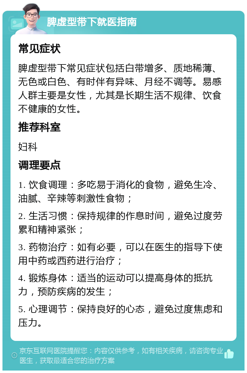 脾虚型带下就医指南 常见症状 脾虚型带下常见症状包括白带增多、质地稀薄、无色或白色、有时伴有异味、月经不调等。易感人群主要是女性，尤其是长期生活不规律、饮食不健康的女性。 推荐科室 妇科 调理要点 1. 饮食调理：多吃易于消化的食物，避免生冷、油腻、辛辣等刺激性食物； 2. 生活习惯：保持规律的作息时间，避免过度劳累和精神紧张； 3. 药物治疗：如有必要，可以在医生的指导下使用中药或西药进行治疗； 4. 锻炼身体：适当的运动可以提高身体的抵抗力，预防疾病的发生； 5. 心理调节：保持良好的心态，避免过度焦虑和压力。