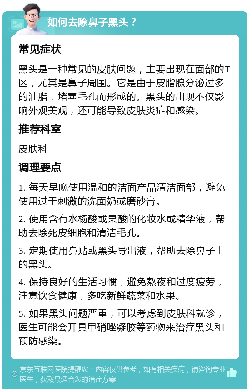 如何去除鼻子黑头？ 常见症状 黑头是一种常见的皮肤问题，主要出现在面部的T区，尤其是鼻子周围。它是由于皮脂腺分泌过多的油脂，堵塞毛孔而形成的。黑头的出现不仅影响外观美观，还可能导致皮肤炎症和感染。 推荐科室 皮肤科 调理要点 1. 每天早晚使用温和的洁面产品清洁面部，避免使用过于刺激的洗面奶或磨砂膏。 2. 使用含有水杨酸或果酸的化妆水或精华液，帮助去除死皮细胞和清洁毛孔。 3. 定期使用鼻贴或黑头导出液，帮助去除鼻子上的黑头。 4. 保持良好的生活习惯，避免熬夜和过度疲劳，注意饮食健康，多吃新鲜蔬菜和水果。 5. 如果黑头问题严重，可以考虑到皮肤科就诊，医生可能会开具甲硝唑凝胶等药物来治疗黑头和预防感染。