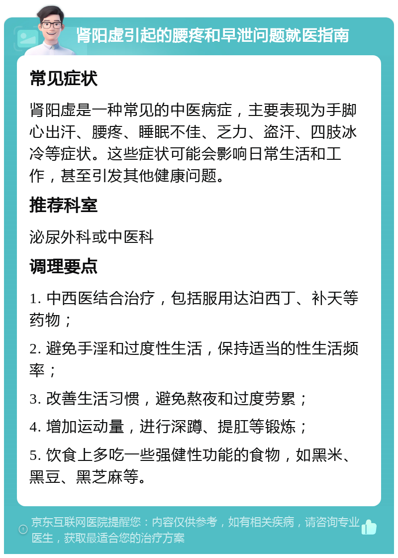 肾阳虚引起的腰疼和早泄问题就医指南 常见症状 肾阳虚是一种常见的中医病症，主要表现为手脚心出汗、腰疼、睡眠不佳、乏力、盗汗、四肢冰冷等症状。这些症状可能会影响日常生活和工作，甚至引发其他健康问题。 推荐科室 泌尿外科或中医科 调理要点 1. 中西医结合治疗，包括服用达泊西丁、补天等药物； 2. 避免手淫和过度性生活，保持适当的性生活频率； 3. 改善生活习惯，避免熬夜和过度劳累； 4. 增加运动量，进行深蹲、提肛等锻炼； 5. 饮食上多吃一些强健性功能的食物，如黑米、黑豆、黑芝麻等。